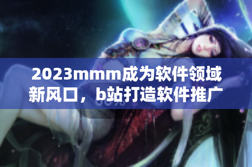 2023mmm成為軟件領(lǐng)域新風(fēng)口，b站打造軟件推廣新渠道