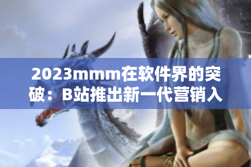 2023mmm在軟件界的突破：B站推出新一代營(yíng)銷(xiāo)入口！