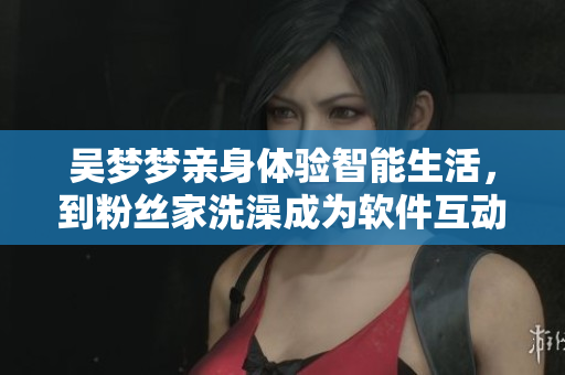 吳夢夢親身體驗智能生活，到粉絲家洗澡成為軟件互動新體驗