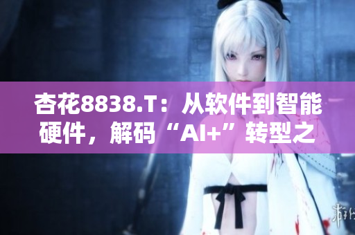 杏花8838.T：從軟件到智能硬件，解碼“AI+”轉(zhuǎn)型之路