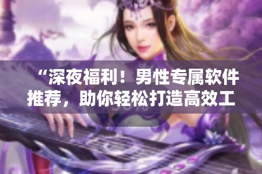 “深夜福利!男性專屬軟件推薦,助你輕松打造高效工作和娛樂生活!” “深夜福利!男性專屬軟件推薦,助你輕松打造高效工作和娛樂生活!”