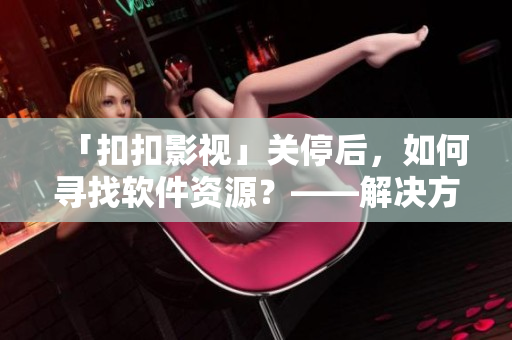 「扣扣影視」關(guān)停后，如何尋找軟件資源？——解決方案分享