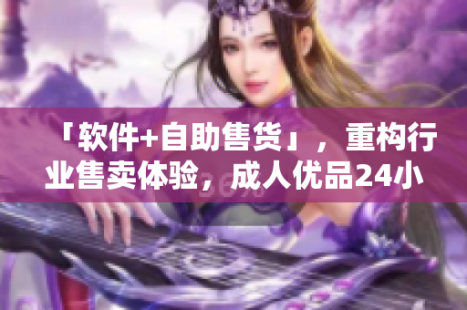 「軟件+自助售貨」，重構(gòu)行業(yè)售賣體驗(yàn)，成人優(yōu)品24小時(shí)嶄新上線