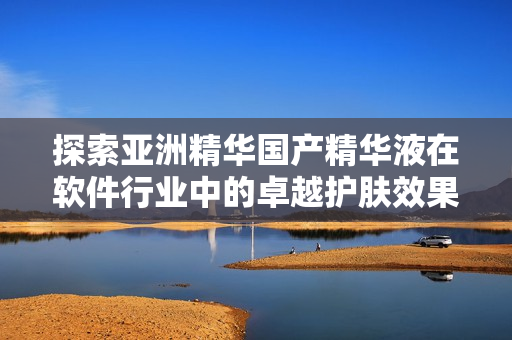 探索亞洲精華國產(chǎn)精華液在軟件行業(yè)中的卓越護膚效果!——一篇軟文介紹 探索亞洲精華國產(chǎn)精華液在軟件行業(yè)中的卓越護膚效果!——一篇軟文介紹
