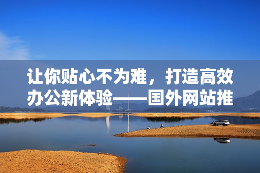 讓你貼心不為難，打造高效辦公新體驗(yàn)——國(guó)外網(wǎng)站推薦最新軟件