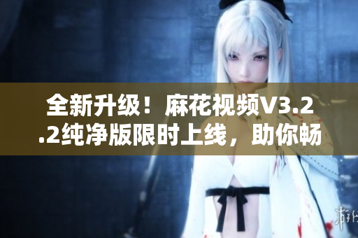 全新升級！麻花視頻V3.2.2純凈版限時上線，助你暢享優(yōu)質(zhì)視聽體驗！