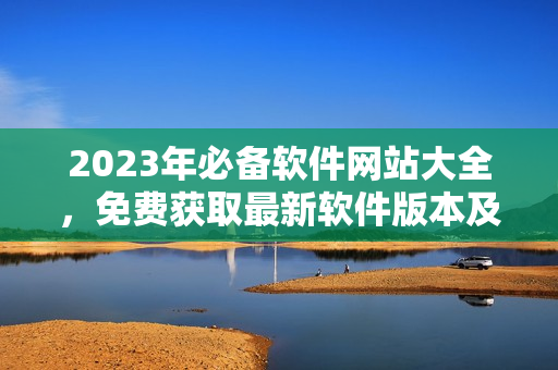 2023年必備軟件網(wǎng)站大全，免費獲取最新軟件版本及使用教程！