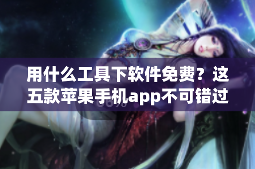 用什么工具下軟件免費？這五款蘋果手機app不可錯過！