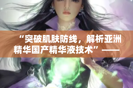 “突破肌膚防線，解析亞洲精華國(guó)產(chǎn)精華液技術(shù)”——探索科技驅(qū)動(dòng)的護(hù)膚革命