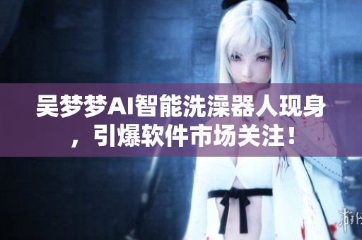 吳夢夢AI智能洗澡器人現(xiàn)身，引爆軟件市場關(guān)注！