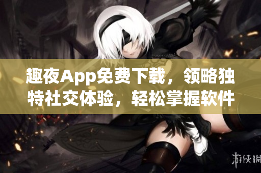 趣夜App免費下載，領(lǐng)略獨特社交體驗，輕松掌握軟件操作技巧