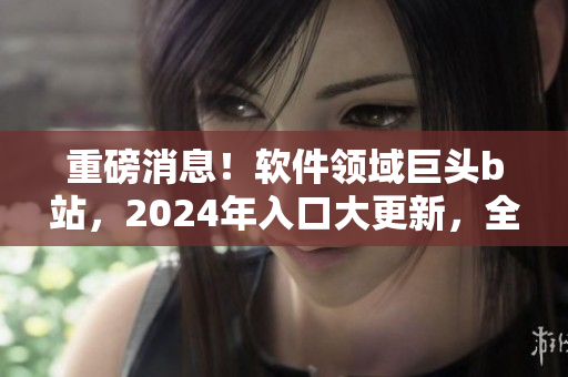 重磅消息！軟件領(lǐng)域巨頭b站，2024年入口大更新，全新功能即將上線！