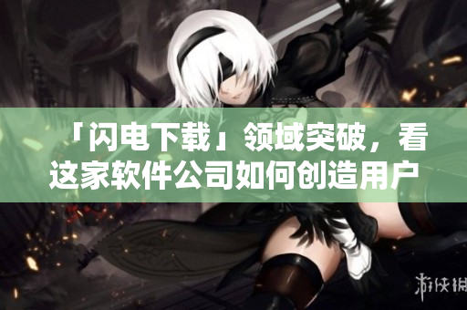 「閃電下載」領(lǐng)域突破,看這家軟件公司如何創(chuàng)造用戶下載新體驗 「閃電下載」領(lǐng)域突破,看這家軟件公司如何創(chuàng)造用戶下載新體驗