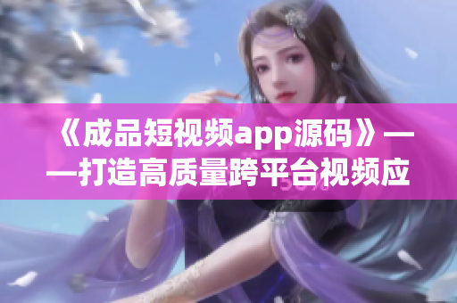 《成品短視頻app源碼》——打造高質(zhì)量跨平臺視頻應用的最佳選擇