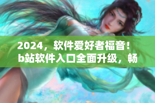 2024，軟件愛好者福音！ b站軟件入口全面升級，暢享更多軟件資訊及教程