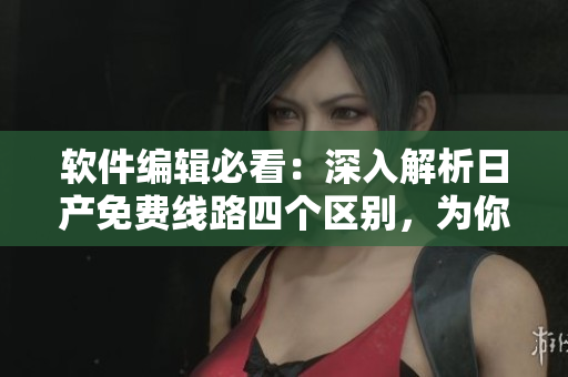 軟件編輯必看：深入解析日產(chǎn)免費線路四個區(qū)別，為你破解軟件下載難題