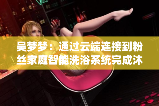 吳夢夢：通過云端連接到粉絲家庭智能洗浴系統(tǒng)完成沐浴