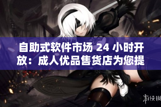 自助式軟件市場 24 小時開放：成人優(yōu)品售貨店為您提供最新軟件大全