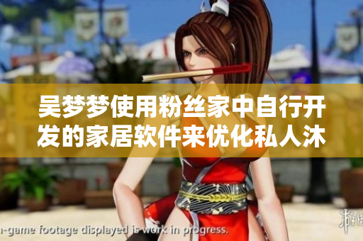 吳夢(mèng)夢(mèng)使用粉絲家中自行開發(fā)的家居軟件來優(yōu)化私人沐浴體驗(yàn)