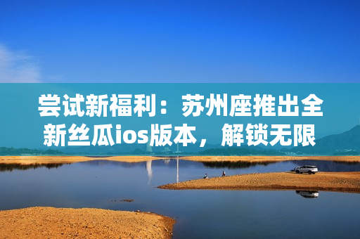 嘗試新福利：蘇州座推出全新絲瓜ios版本，解鎖無限免費觀看體驗