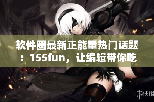 軟件圈最新正能量熱門話題：155fun，讓編輯帶你吃瓜