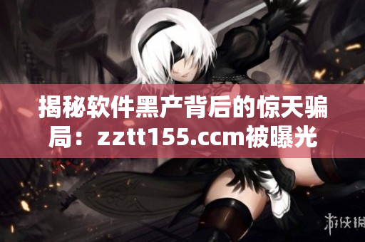 揭秘軟件黑產(chǎn)背后的驚天騙局：zztt155.ccm被曝光