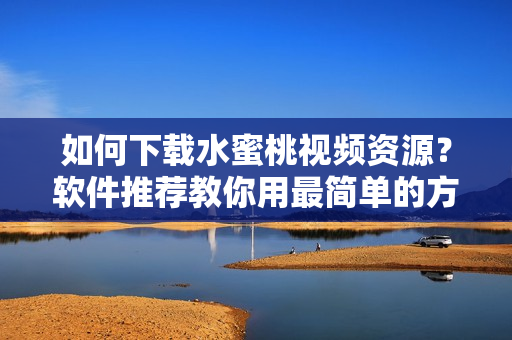 如何下載水蜜桃視頻資源？軟件推薦教你用最簡單的方式快速下載！