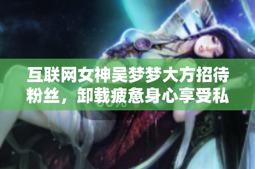 互聯(lián)網(wǎng)女神吳夢夢大方招待粉絲,卸載疲憊身心享受私人SPA! 互聯(lián)網(wǎng)女神吳夢夢大方招待粉絲,卸載疲憊身心享受私人SPA!