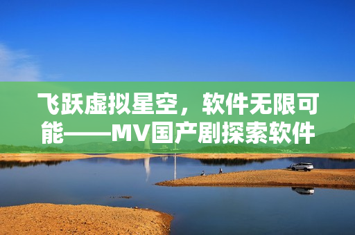 飛躍虛擬星空，軟件無限可能——MV國產(chǎn)劇探索軟件技術的奇妙世界