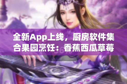 全新App上線,廚房軟件集合果園烹飪:香蕉西瓜草莓茄子教學(xué)視頻 全新App上線,廚房軟件集合果園烹飪:香蕉西瓜草莓茄子教學(xué)視頻