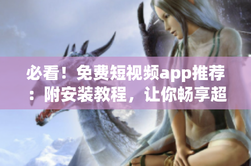 必看！免費(fèi)短視頻app推薦：附安裝教程，讓你暢享超清視頻繽紛視聽！