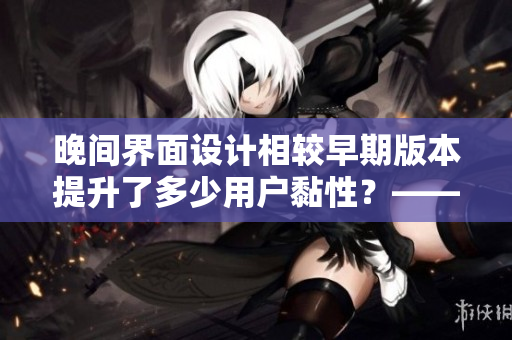 晚間界面設(shè)計(jì)相較早期版本提升了多少用戶黏性？——用戶調(diào)查報(bào)告