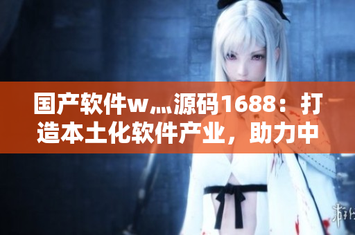 國產(chǎn)軟件w灬源碼1688:打造本土化軟件產(chǎn)業(yè),助力中國軟件產(chǎn)業(yè)發(fā)展 國產(chǎn)軟件w灬源碼1688:打造本土化軟件產(chǎn)業(yè),助力中國軟件產(chǎn)業(yè)發(fā)展
