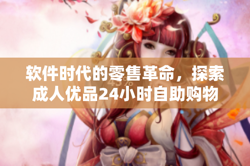 軟件時代的零售革命，探索成人優(yōu)品24小時自助購物體驗