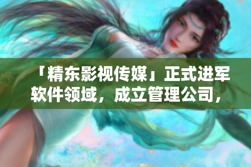 「精東影視傳媒」正式進(jìn)軍軟件領(lǐng)域，成立管理公司，專注軟件文化報(bào)道！